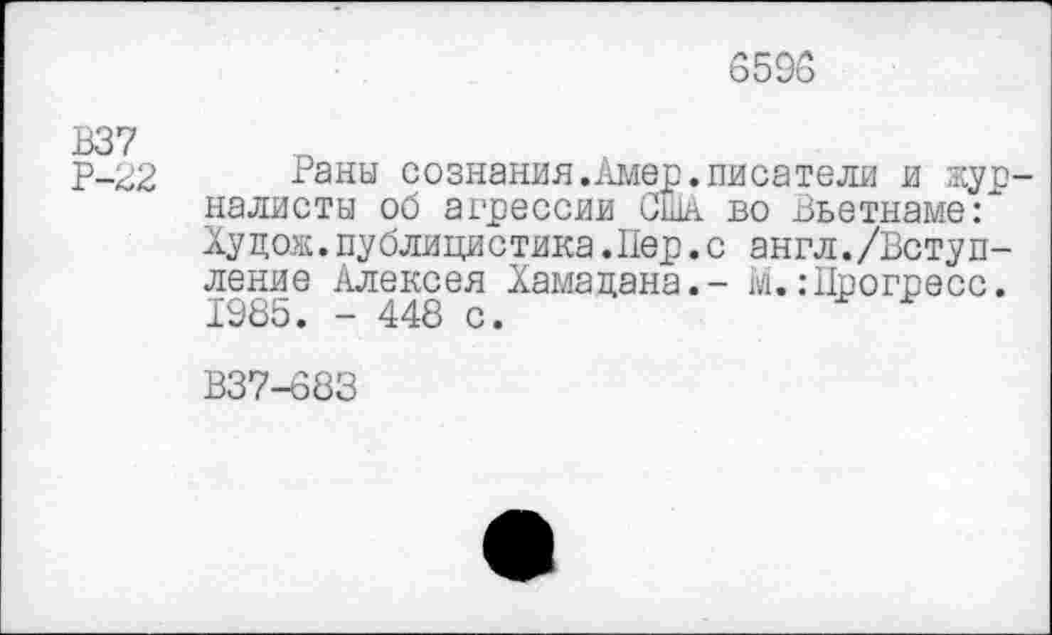 ﻿6595
В37
р-22 Раны сознания.Амер.писатели и журналисты об агрессии США во Вьетнаме:" Худож.публицистика.Пер.с англ./Вступление Алексея Хамадана.- М.: Прогресс. 1985. - 448 с.
В37-683